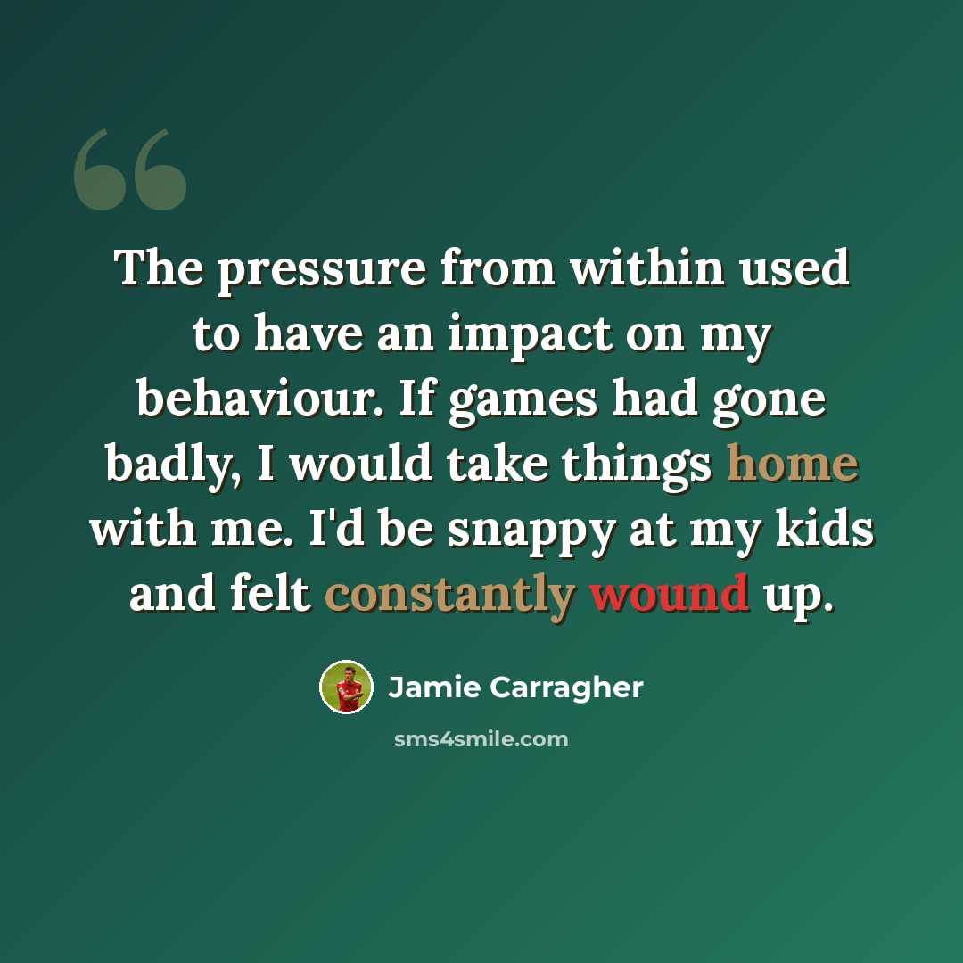“The pressure from within used to have an impact on my behaviour. If games had gone badly, I would take things home with me. I'd be snappy at my kids and felt constantly wound up.” quote by Jamie Carragher