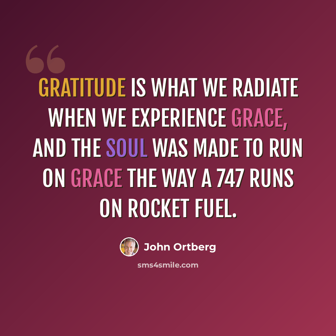 “Gratitude is what we radiate when we experience grace, and the soul was made to run on grace the way a 747 runs on rocket fuel.” quote by John Ortberg
