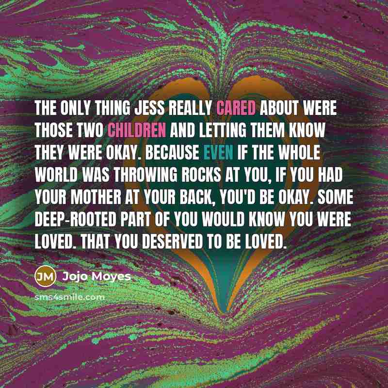 “The only thing Jess really cared about were those two children and letting them know they were okay. Because even if the whole world was throwing rocks at you, if you had your mother at your back, you'd be okay. Some deep-rooted part of you would know you were loved. That you deserved to be loved.” quote by Jojo Moyes