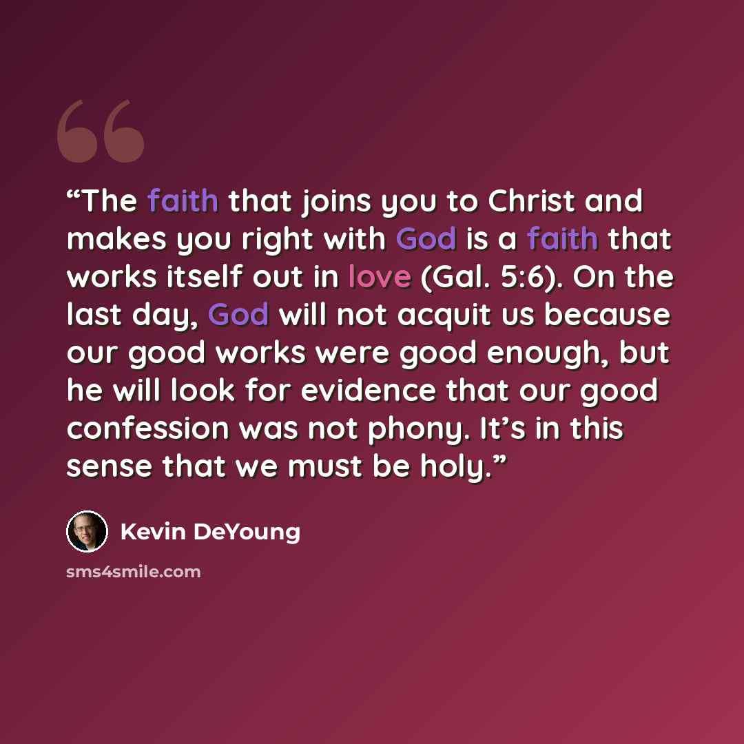 “The faith that joins you to Christ and makes you right with God is a faith that works itself out in love (Gal. 5:6). On the last day, God will not acquit us because our good works were good enough, but he will look for evidence that our good confession was not phony. It’s in this sense that we…” quote by Kevin DeYoung