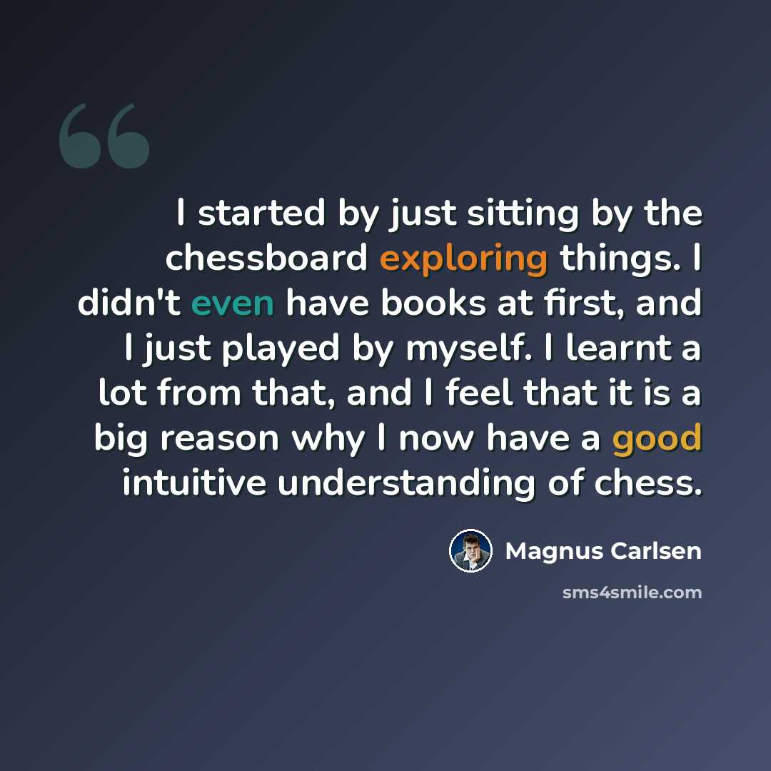 “I started by just sitting by the chessboard exploring things. I didn't even have books at first, and I just played by myself. I learnt a lot from that, and I feel that it is a big reason why I now have a good intuitive understanding of chess.” quote by Magnus Carlsen