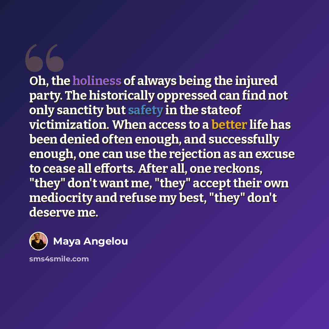 “Oh, the holiness of always being the injured party. The historically oppressed can find not only sanctity but safety in the stateof victimization. When access to a better life has been denied often enough, and successfully enough, one can use the rejection as an excuse to cease all efforts. After…” quote by Maya Angelou
