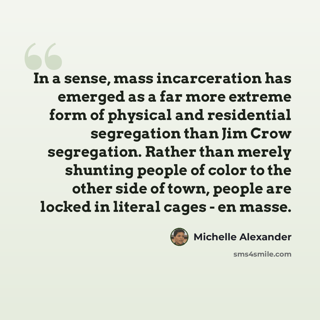 “In a sense, mass incarceration has emerged as a far more extreme form of physical and residential segregation than Jim Crow segregation. Rather than merely shunting people of color to the other side of town, people are locked in literal cages - en masse.” quote by Michelle Alexander
