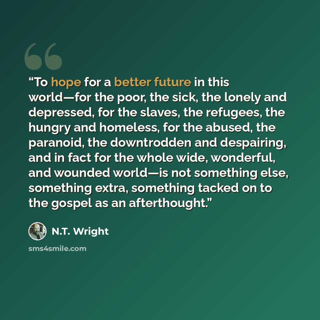 “To hope for a better future in this world—for the poor, the sick, the lonely and depressed, for the slaves, the refugees, the hungry and homeless, for the abused, the paranoid, the downtrodden and despairing, and in fact for the whole wide, wonderful, and wounded world—is not something else…” quote by N.T. Wright