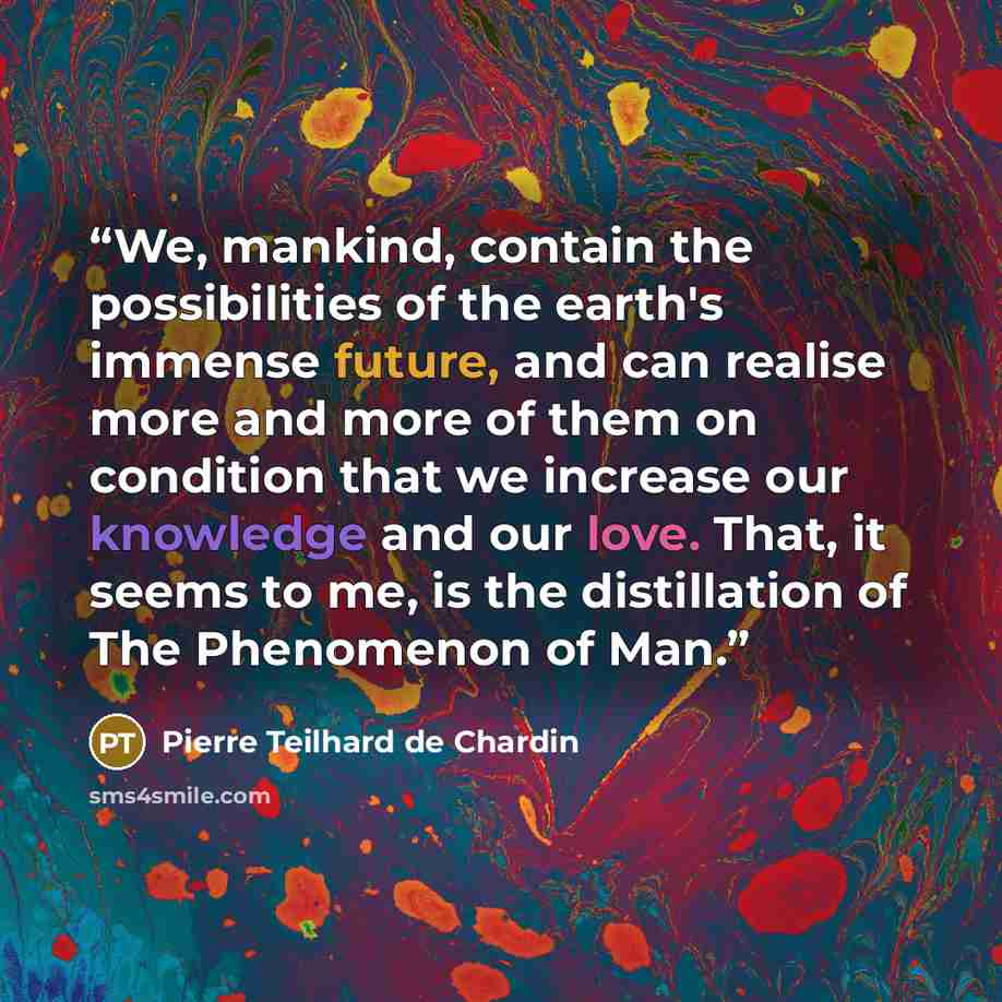“We, mankind, contain the possibilities of the earth's immense future, and can realise more and more of them on condition that we increase our knowledge and our love. That, it seems to me, is the distillation of The Phenomenon of Man.” quote by Pierre Teilhard de Chardin