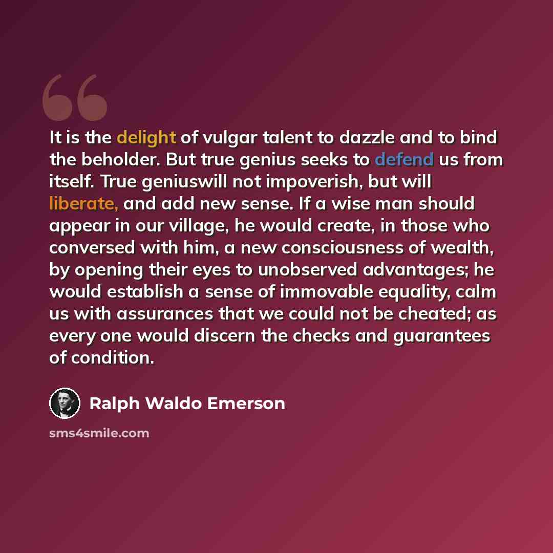 “It is the delight of vulgar talent to dazzle and to bind the beholder. But true genius seeks to defend us from itself. True geniuswill not impoverish, but will liberate, and add new sense. If a wise man should appear in our village, he would create, in those who conversed with him, a new…” quote by Ralph Waldo Emerson