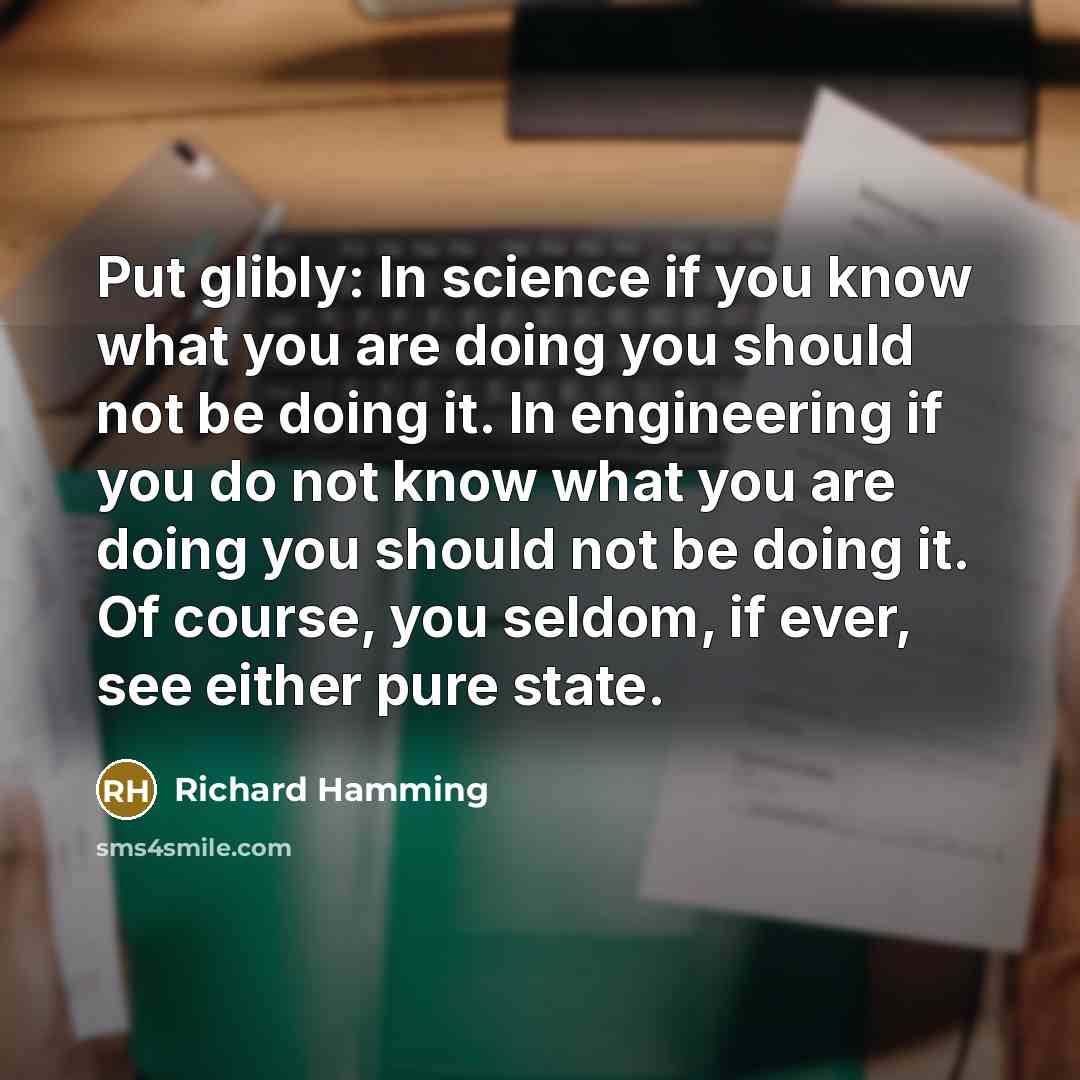 “Put glibly: In science if you know what you are doing you should not be doing it. In engineering if you do not know what you are doing you should not be doing it. Of course, you seldom, if ever, see either pure state.” quote by Richard Hamming