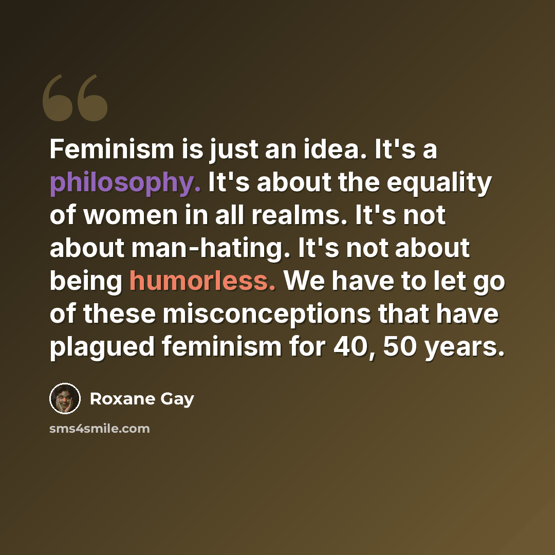 “Feminism is just an idea. It's a philosophy. It's about the equality of women in all realms. It's not about man-hating. It's not about being humorless. We have to let go of these misconceptions that have plagued feminism for 40, 50 years.” quote by Roxane Gay