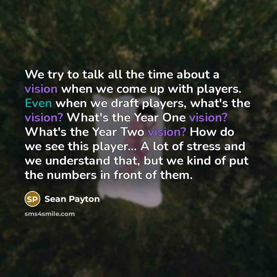 “We try to talk all the time about a vision when we come up with players. Even when we draft players, what's the vision? What's the Year One vision? What's the Year Two vision? How do we see this player... A lot of stress and we understand that, but we kind of put the numbers in front of them.” quote by Sean Payton