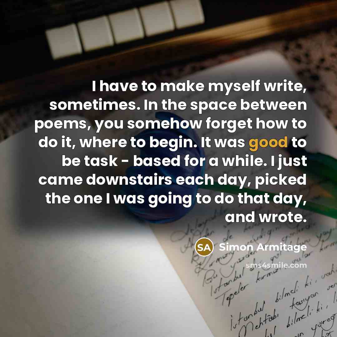 “I have to make myself write, sometimes. In the space between poems, you somehow forget how to do it, where to begin. It was good to be task - based for a while. I just came downstairs each day, picked the one I was going to do that day, and wrote.” quote by Simon Armitage
