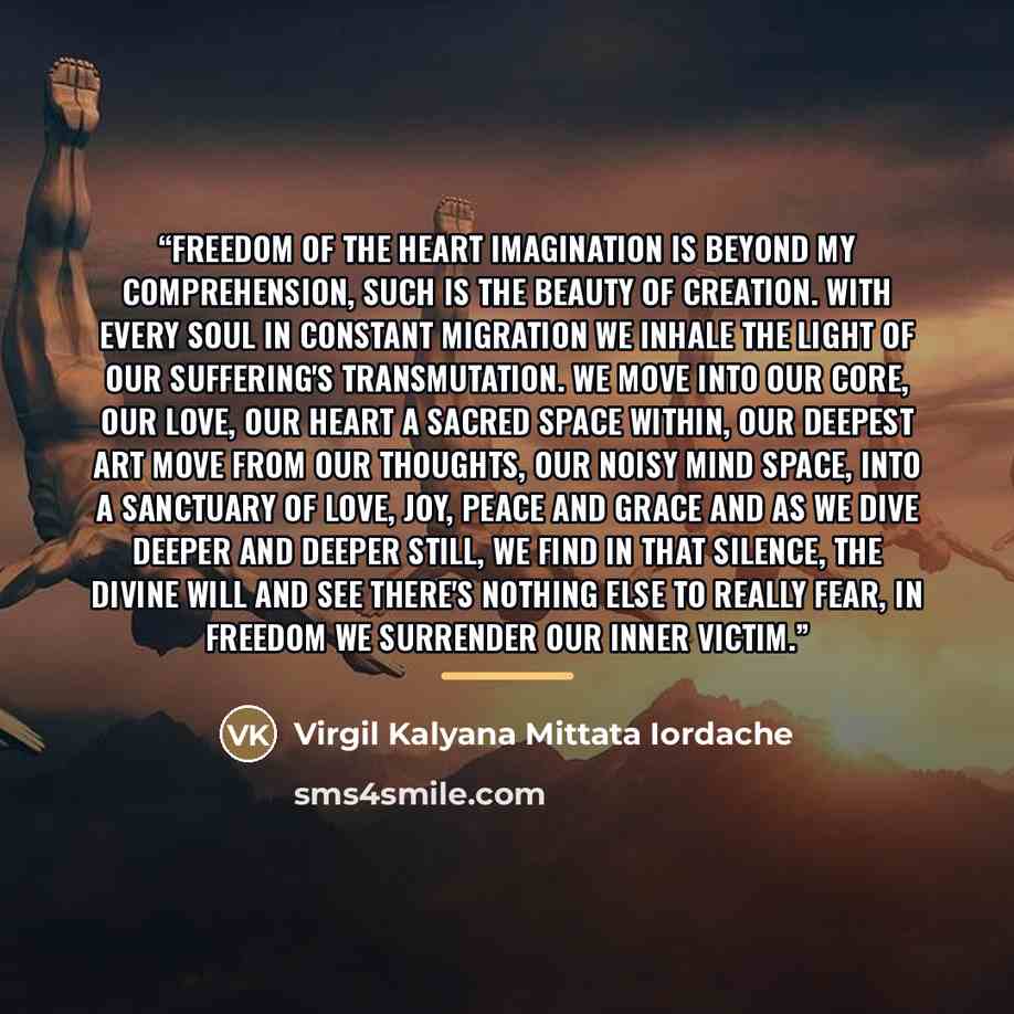 “Freedom of the Heart Imagination is beyond my comprehension, Such is the beauty of creation. With every soul in constant migration We inhale the light of our suffering's transmutation. We move into our core, our love, our heart A sacred space within, our deepest art Move from our thoughts, our…” quote by Virgil Kalyana Mittata Iordache