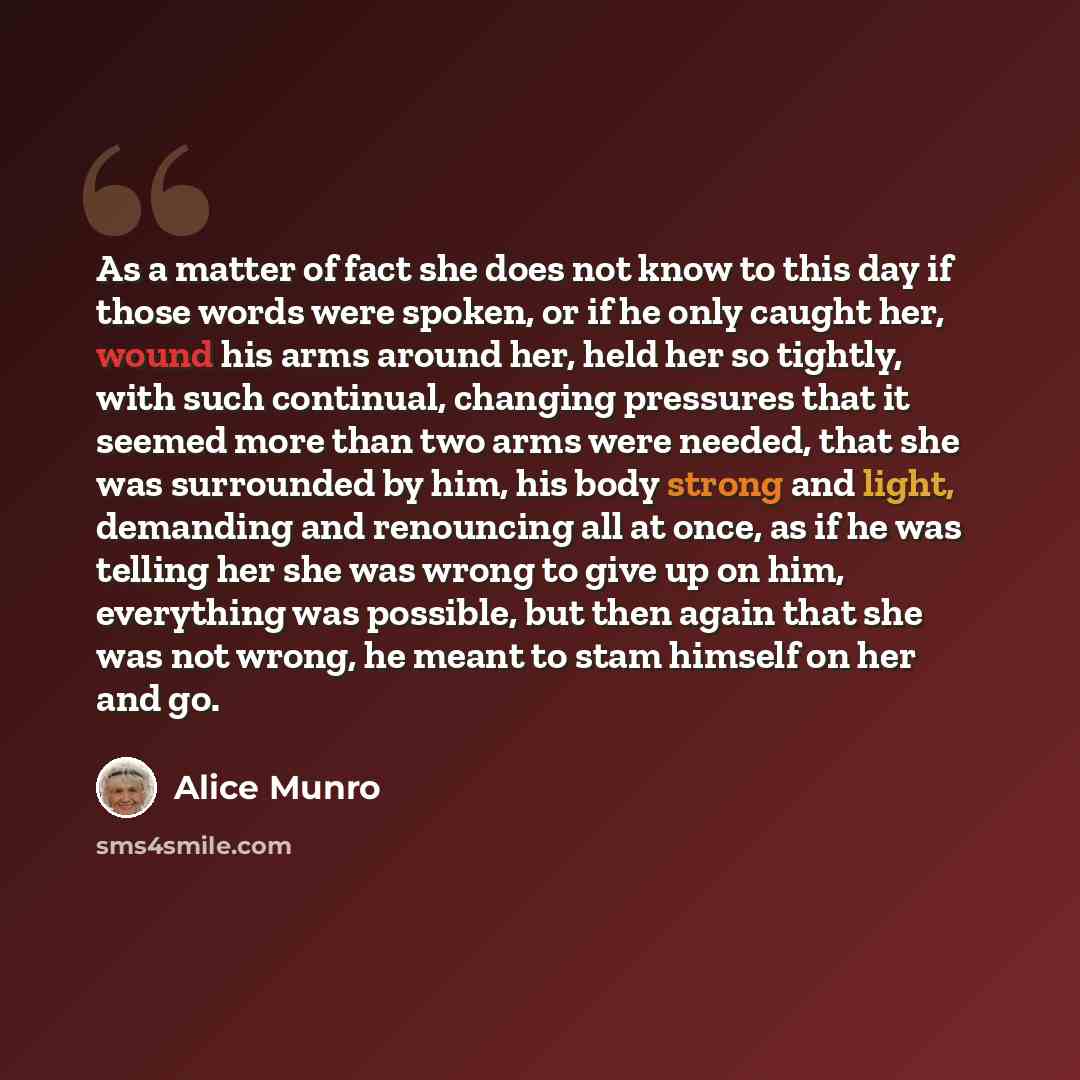 “As a matter of fact she does not know to this day if those words were spoken, or if he only caught her, wound his arms around her, held her so tightly, with such continual, changing pressures that it seemed more than two arms were needed, that she was surrounded by him, his body strong and light…” quote by Alice Munro