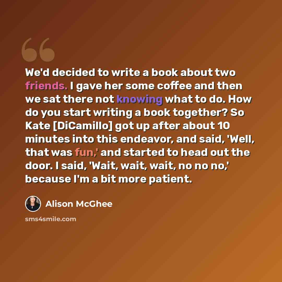 “We'd decided to write a book about two friends. I gave her some coffee and then we sat there not knowing what to do. How do you start writing a book together? So Kate [DiCamillo] got up after about 10 minutes into this endeavor, and said, 'Well, that was fun,' and started to head out the door. I…” quote by Alison McGhee