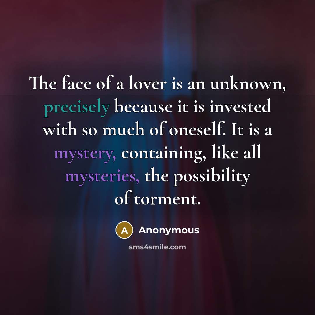“The face of a lover is an unknown, precisely because it is invested with so much of oneself. It is a mystery, containing, like all mysteries, the possibility of torment.” quote by Anonymous