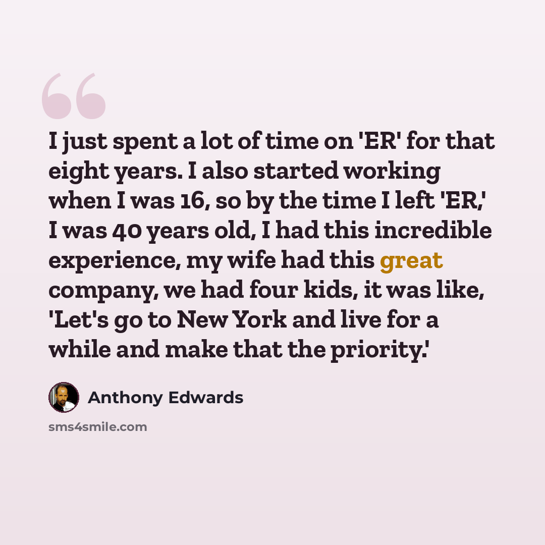 “I just spent a lot of time on 'ER' for that eight years. I also started working when I was 16, so by the time I left 'ER,' I was 40 years old, I had this incredible experience, my wife had this great company, we had four kids, it was like, 'Let's go to New York and live for a while and make that…” quote by Anthony Edwards