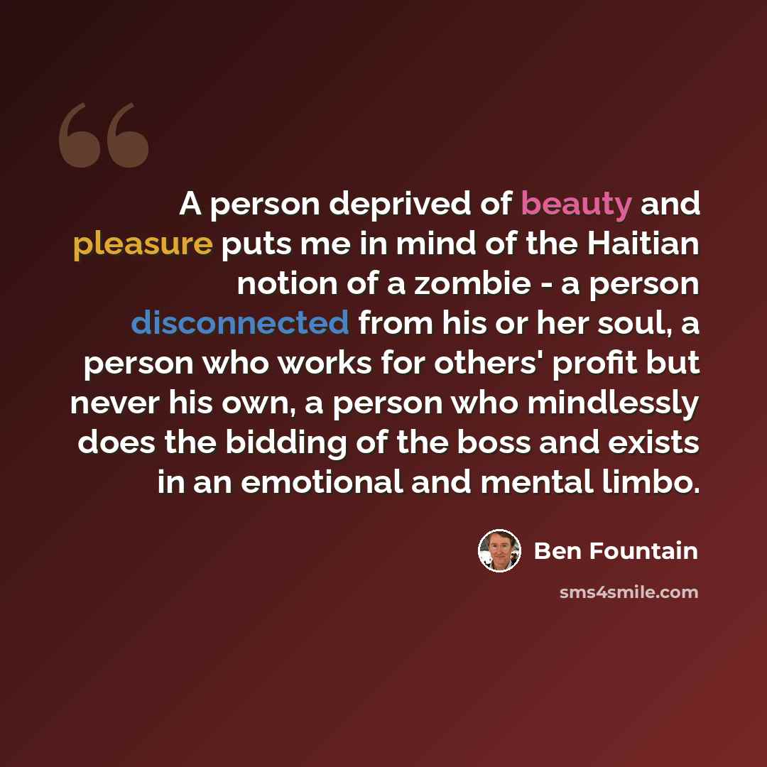 “A person deprived of beauty and pleasure puts me in mind of the Haitian notion of a zombie - a person disconnected from his or her soul, a person who works for others' profit but never his own, a person who mindlessly does the bidding of the boss and exists in an emotional and mental limbo.” quote by Ben Fountain