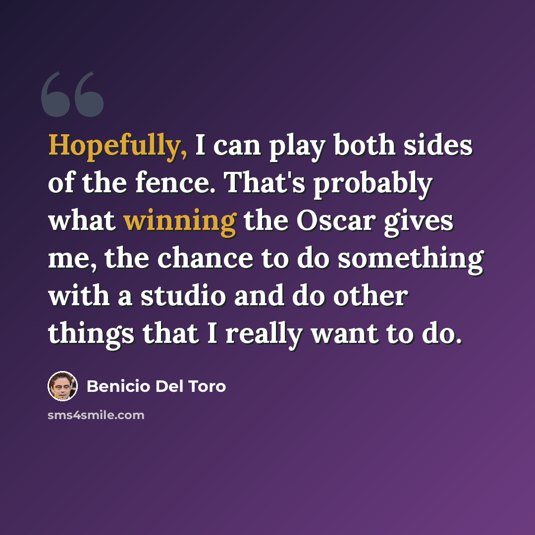 “Hopefully, I can play both sides of the fence. That's probably what winning the Oscar gives me, the chance to do something with a studio and do other things that I really want to do.” quote by Benicio Del Toro