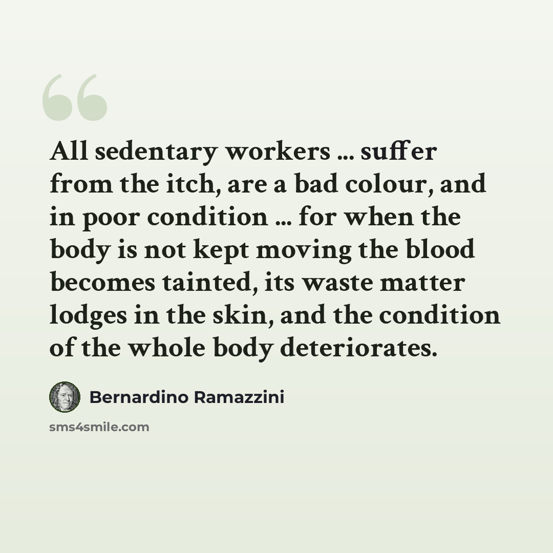 “All sedentary workers ... suffer from the itch, are a bad colour, and in poor condition ... for when the body is not kept moving the blood becomes tainted, its waste matter lodges in the skin, and the condition of the whole body deteriorates.” quote by Bernardino Ramazzini