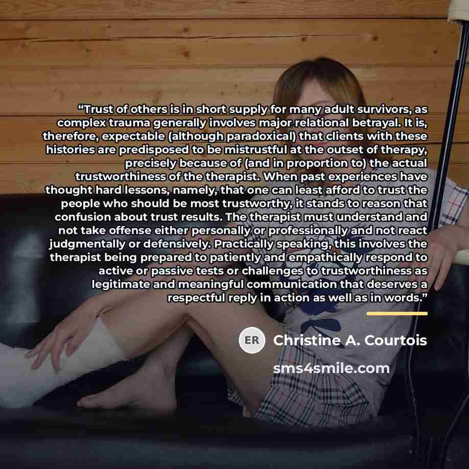 “Trust of others is in short supply for many adult survivors, as complex trauma generally involves major relational betrayal. It is, therefore, expectable (although paradoxical) that clients with these histories are predisposed to be mistrustful at the outset of therapy, precisely because of (and…” quote by Christine A. Courtois