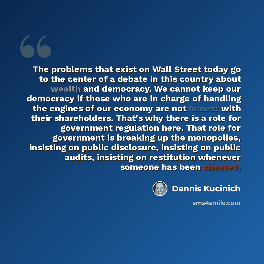 “The problems that exist on Wall Street today go to the center of a debate in this country about wealth and democracy. We cannot keep our democracy if those who are in charge of handling the engines of our economy are not honest with their shareholders. That's why there is a role for government…” quote by Dennis Kucinich