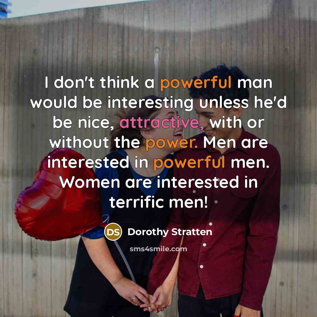 “I don't think a powerful man would be interesting unless he'd be nice, attractive, with or without the power. Men are interested in powerful men. Women are interested in terrific men!” quote by Dorothy Stratten