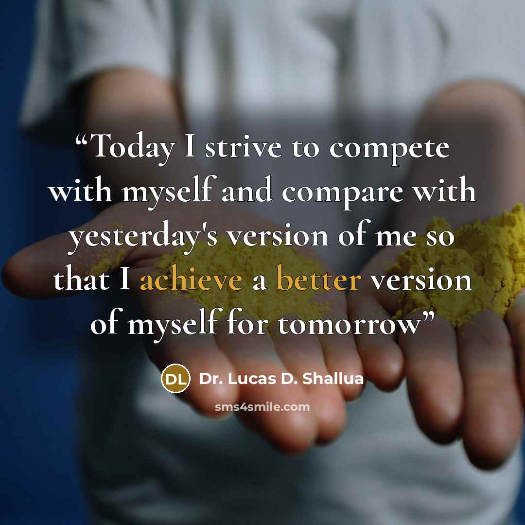 “Today I strive to compete with myself and compare with yesterday's version of me so that I achieve a better version of myself for tomorrow” quote by Dr. Lucas D. Shallua