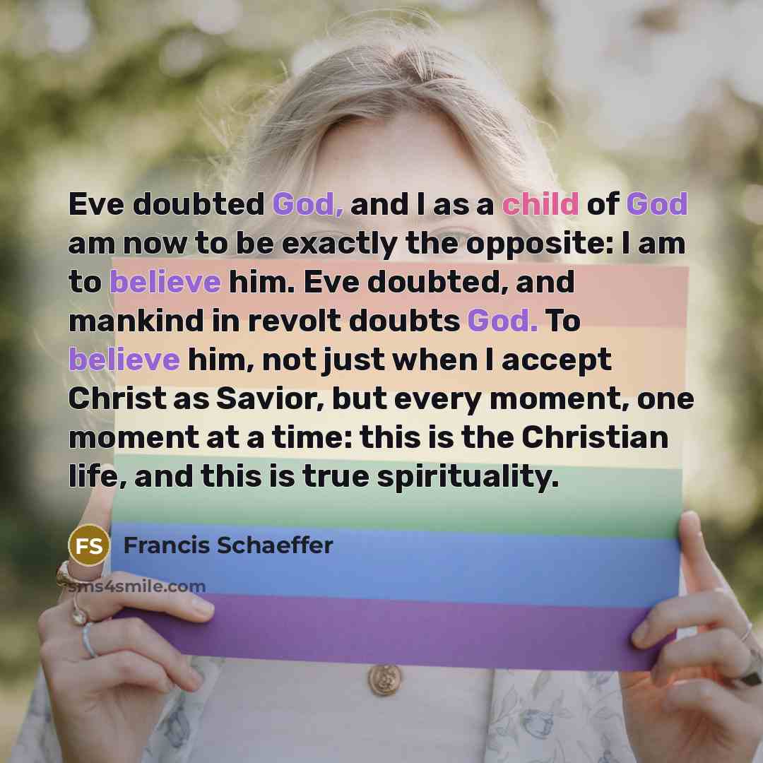“Eve doubted God, and I as a child of God am now to be exactly the opposite: I am to believe him. Eve doubted, and mankind in revolt doubts God. To believe him, not just when I accept Christ as Savior, but every moment, one moment at a time: this is the Christian life, and this is true spirituality.” quote by Francis Schaeffer