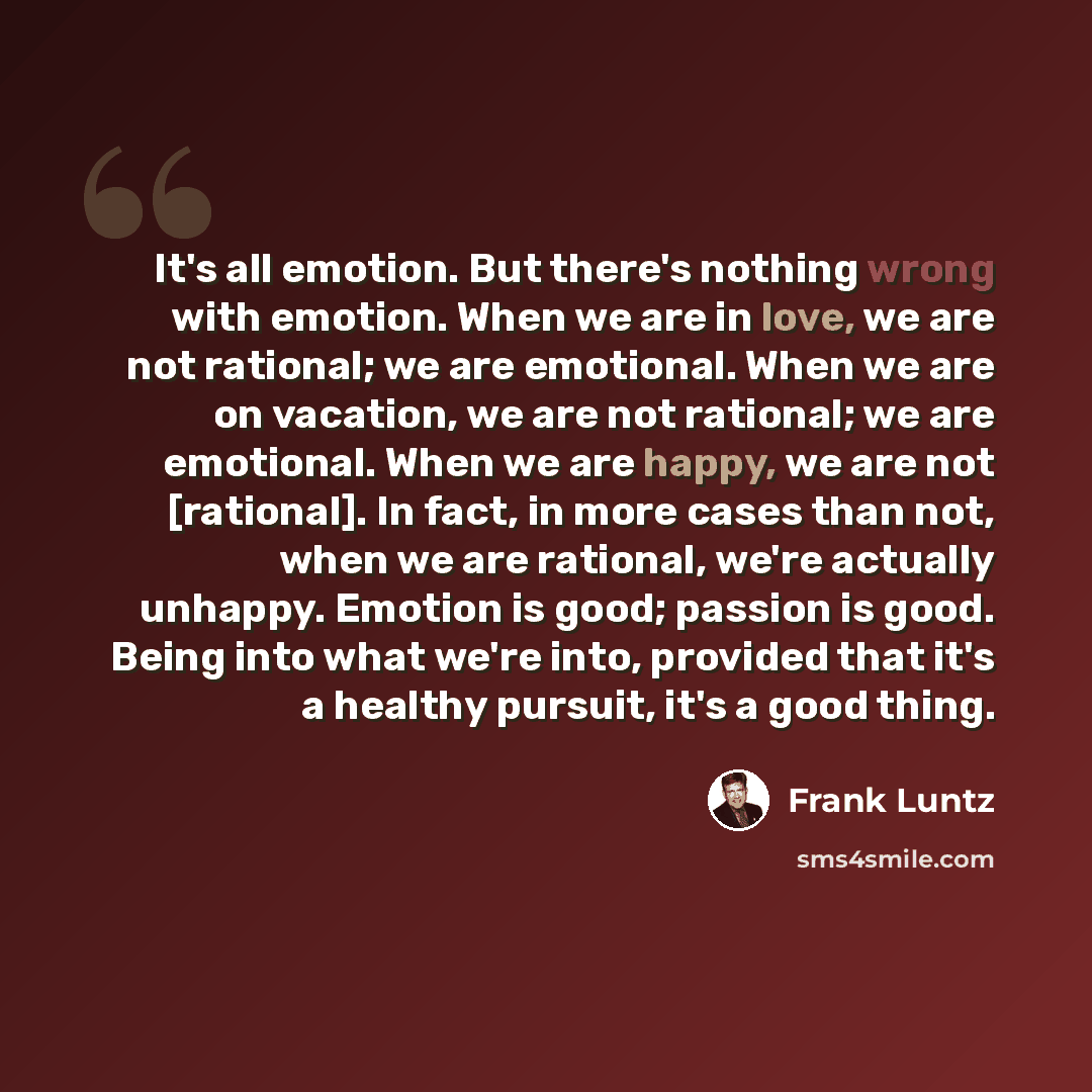 “It's all emotion. But there's nothing wrong with emotion. When we are in love, we are not rational; we are emotional. When we are on vacation, we are not rational; we are emotional. When we are happy, we are not [rational]. In fact, in more cases than not, when we are rational, we're actually…” quote by Frank Luntz