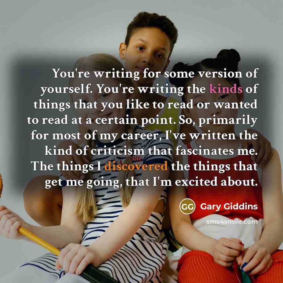 “You're writing for some version of yourself. You're writing the kinds of things that you like to read or wanted to read at a certain point. So, primarily for most of my career, I've written the kind of criticism that fascinates me. The things I discovered the things that get me going, that I'm…” quote by Gary Giddins