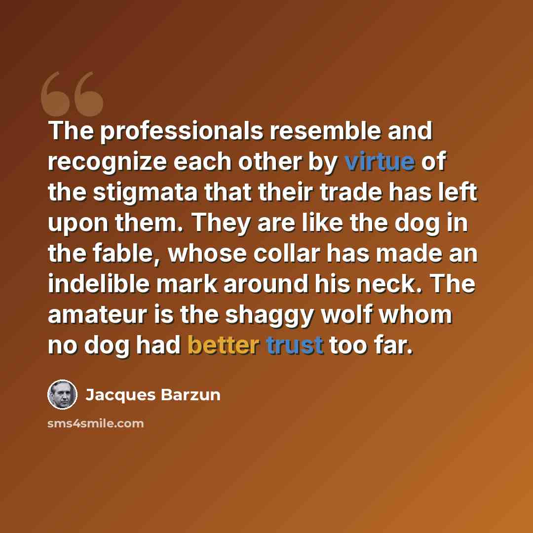 “The professionals resemble and recognize each other by virtue of the stigmata that their trade has left upon them. They are like the dog in the fable, whose collar has made an indelible mark around his neck. The amateur is the shaggy wolf whom no dog had better trust too far.” quote by Jacques Barzun