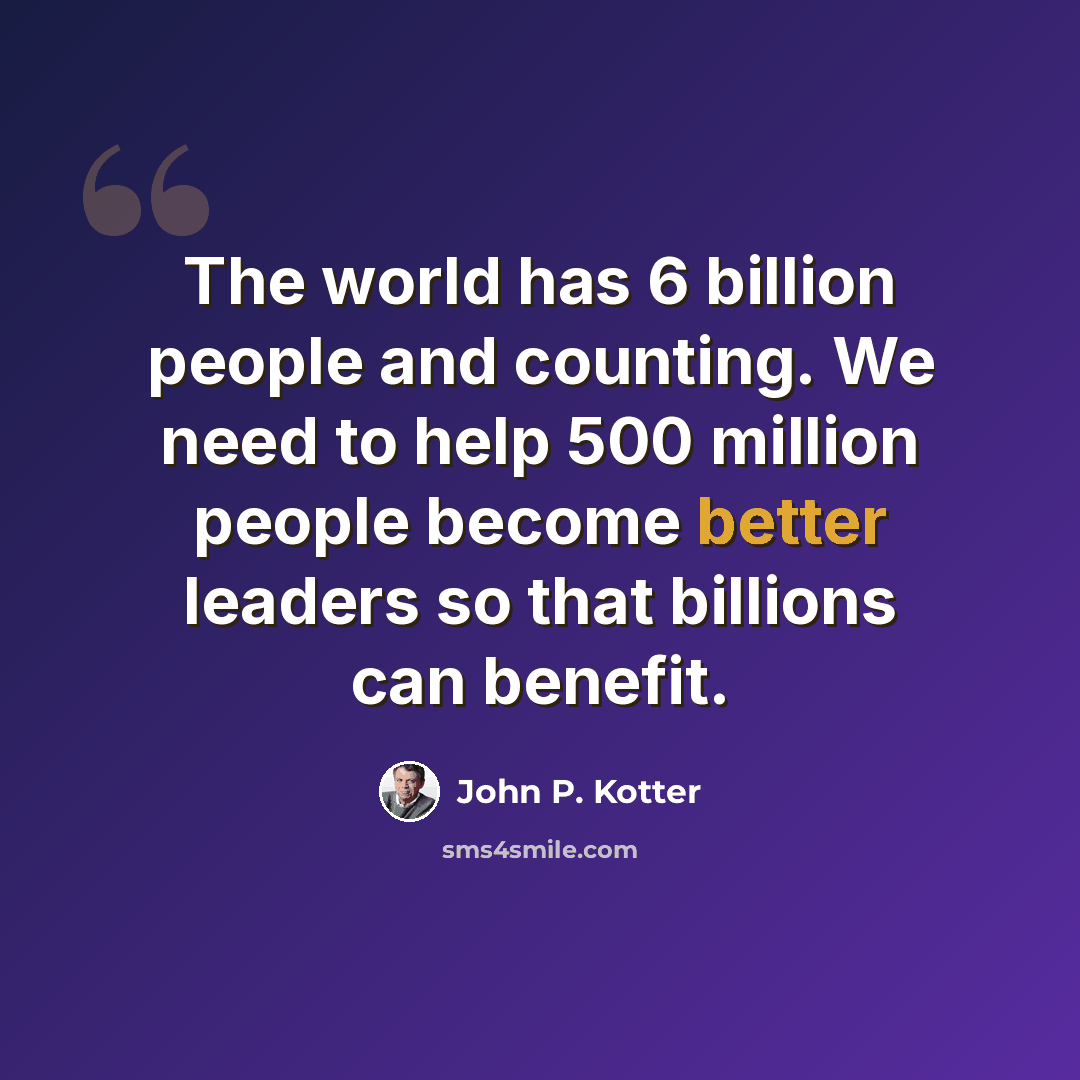 “The world has 6 billion people and counting. We need to help 500 million people become better leaders so that billions can benefit.” quote by John P. Kotter