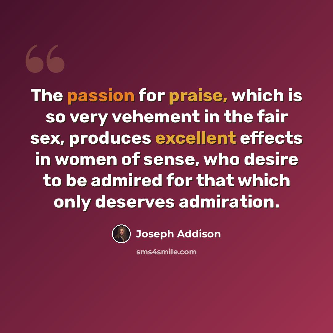 “The passion for praise, which is so very vehement in the fair sex, produces excellent effects in women of sense, who desire to be admired for that which only deserves admiration.” quote by Joseph Addison