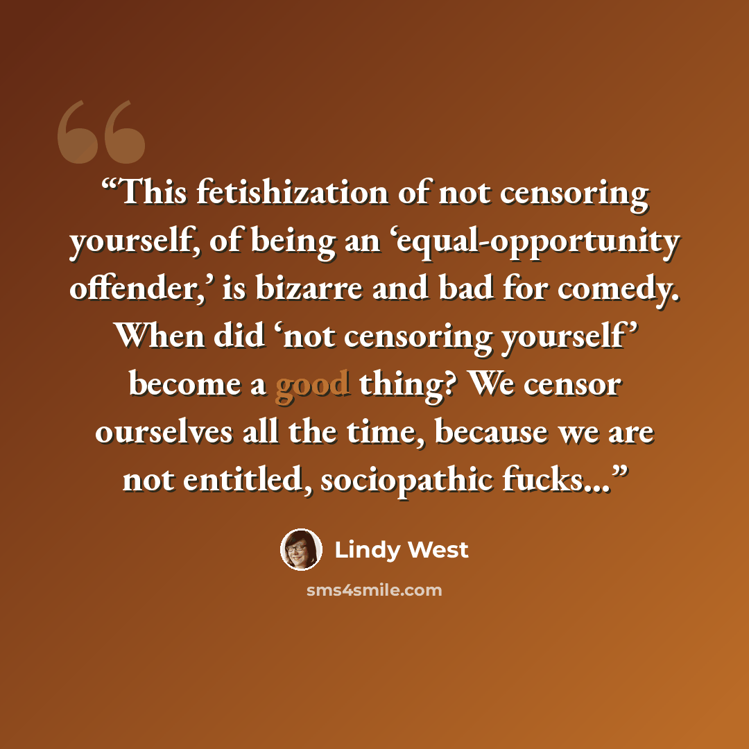 “This fetishization of not censoring yourself, of being an ‘equal-opportunity offender,’ is bizarre and bad for comedy. When did ‘not censoring yourself’ become a good thing? We censor ourselves all the time, because we are not entitled, sociopathic fucks…” quote by Lindy West