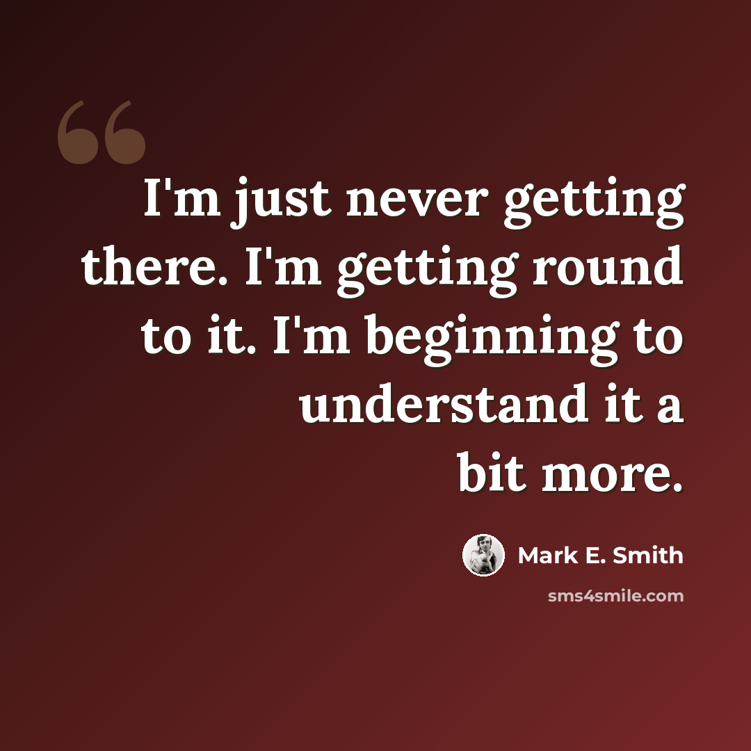 “I'm just never getting there. I'm getting round to it. I'm beginning to understand it a bit more.” quote by Mark E. Smith