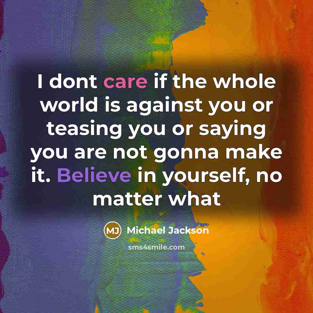“I dont care if the whole world is against you or teasing you or saying you are not gonna make it. Believe in yourself, no matter what” quote by Michael Jackson