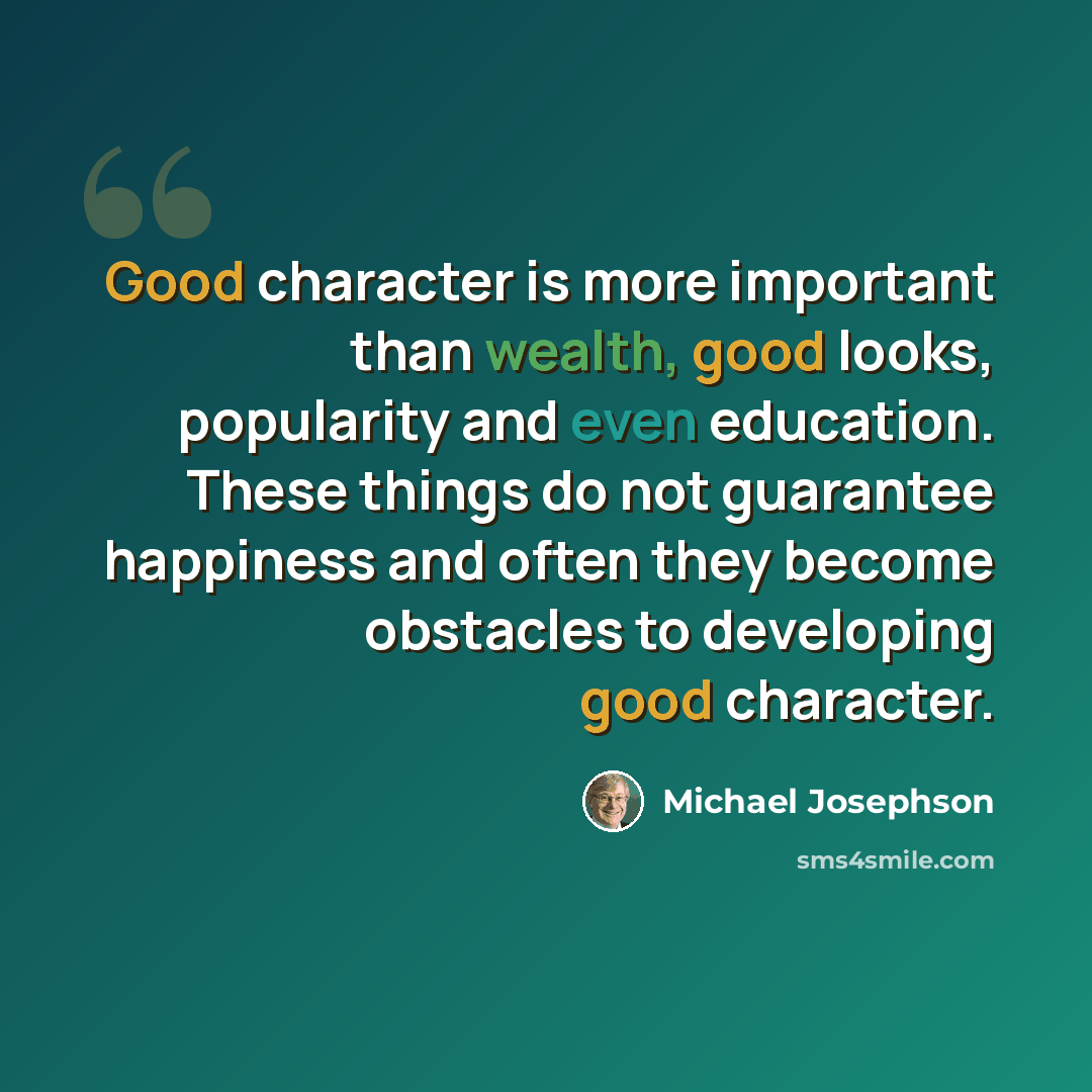 “Good character is more important than wealth, good looks, popularity and even education. These things do not guarantee happiness and often they become obstacles to developing good character.” quote by Michael Josephson