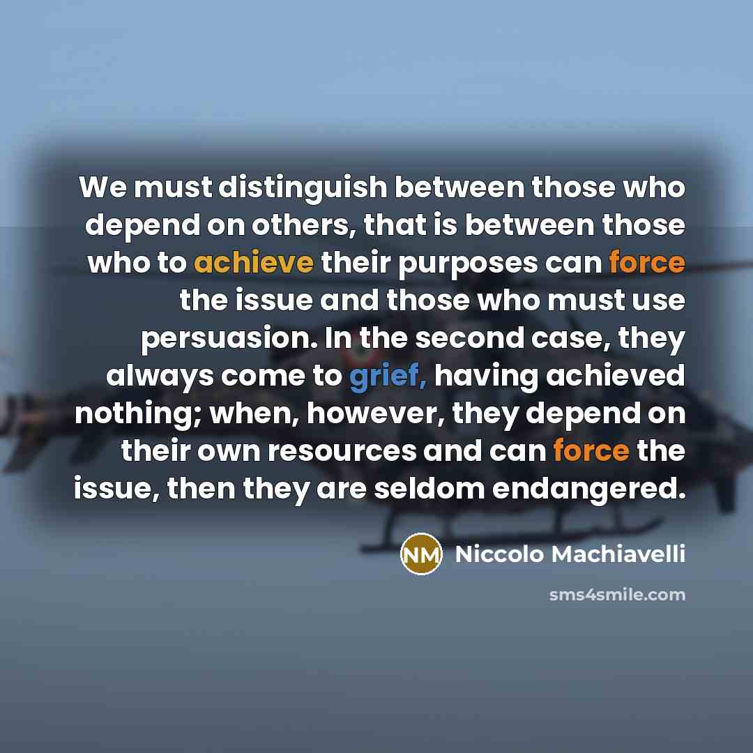 “We must distinguish between those who depend on others, that is between those who to achieve their purposes can force the issue and those who must use persuasion. In the second case, they always come to grief, having achieved nothing; when, however, they depend on their own resources and can force…” quote by Niccolo Machiavelli