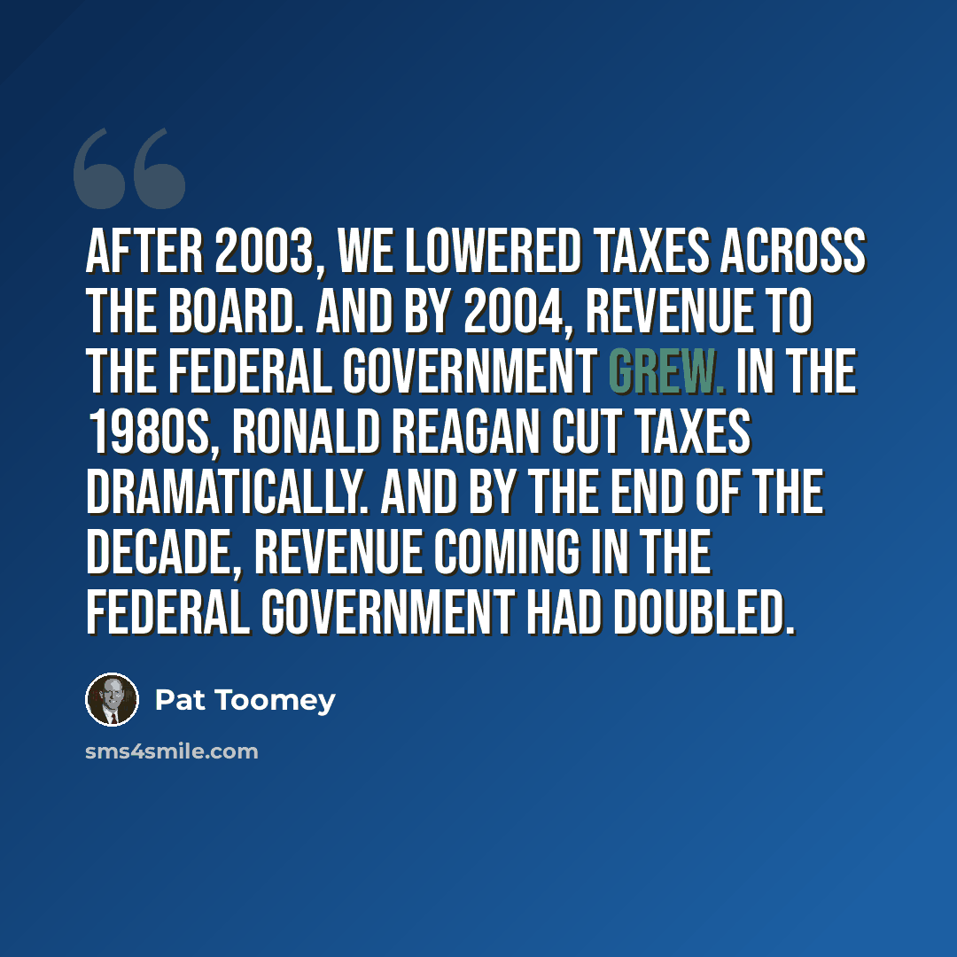 “After 2003, we lowered taxes across the board. And by 2004, revenue to the federal government grew. In the 1980s, Ronald Reagan cut taxes dramatically. And by the end of the decade, revenue coming in the federal government had doubled.” quote by Pat Toomey