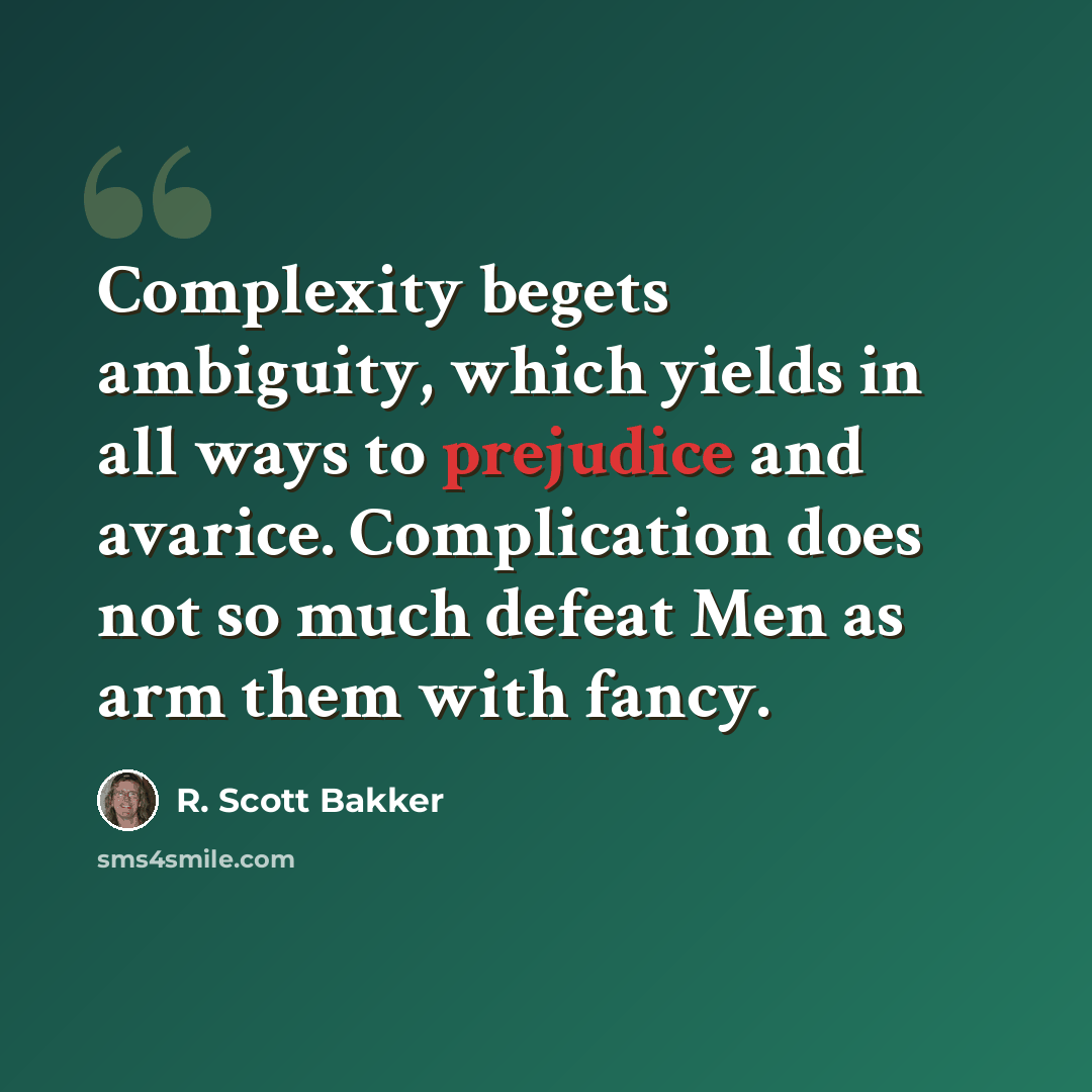 “Complexity begets ambiguity, which yields in all ways to prejudice and avarice. Complication does not so much defeat Men as arm them with fancy.” quote by R. Scott Bakker