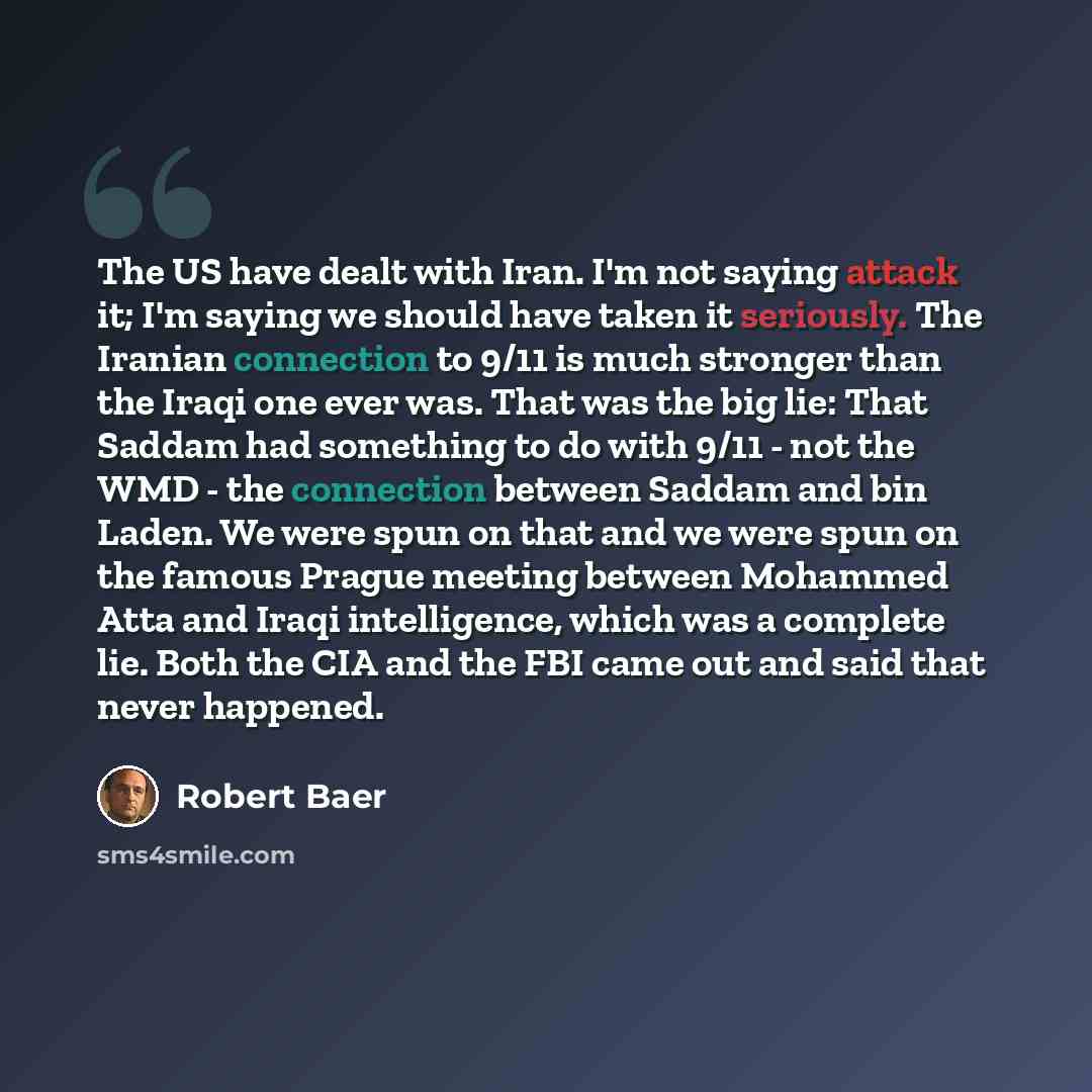 “The US have dealt with Iran. I'm not saying attack it; I'm saying we should have taken it seriously. The Iranian connection to 9/11 is much stronger than the Iraqi one ever was. That was the big lie: That Saddam had something to do with 9/11 - not the WMD - the connection between Saddam and bin…” quote by Robert Baer