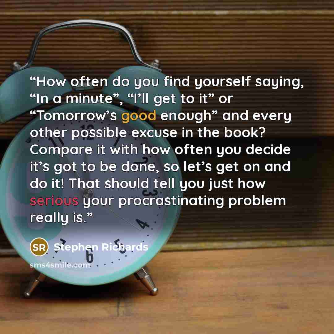 “How often do you find yourself saying, “In a minute”, “I’ll get to it” or “Tomorrow’s good enough” and every other possible excuse in the book? Compare it with how often you decide it’s got to be done, so let’s get on and do it! That should tell you just how serious your procrastinating problem…” quote by Stephen Richards