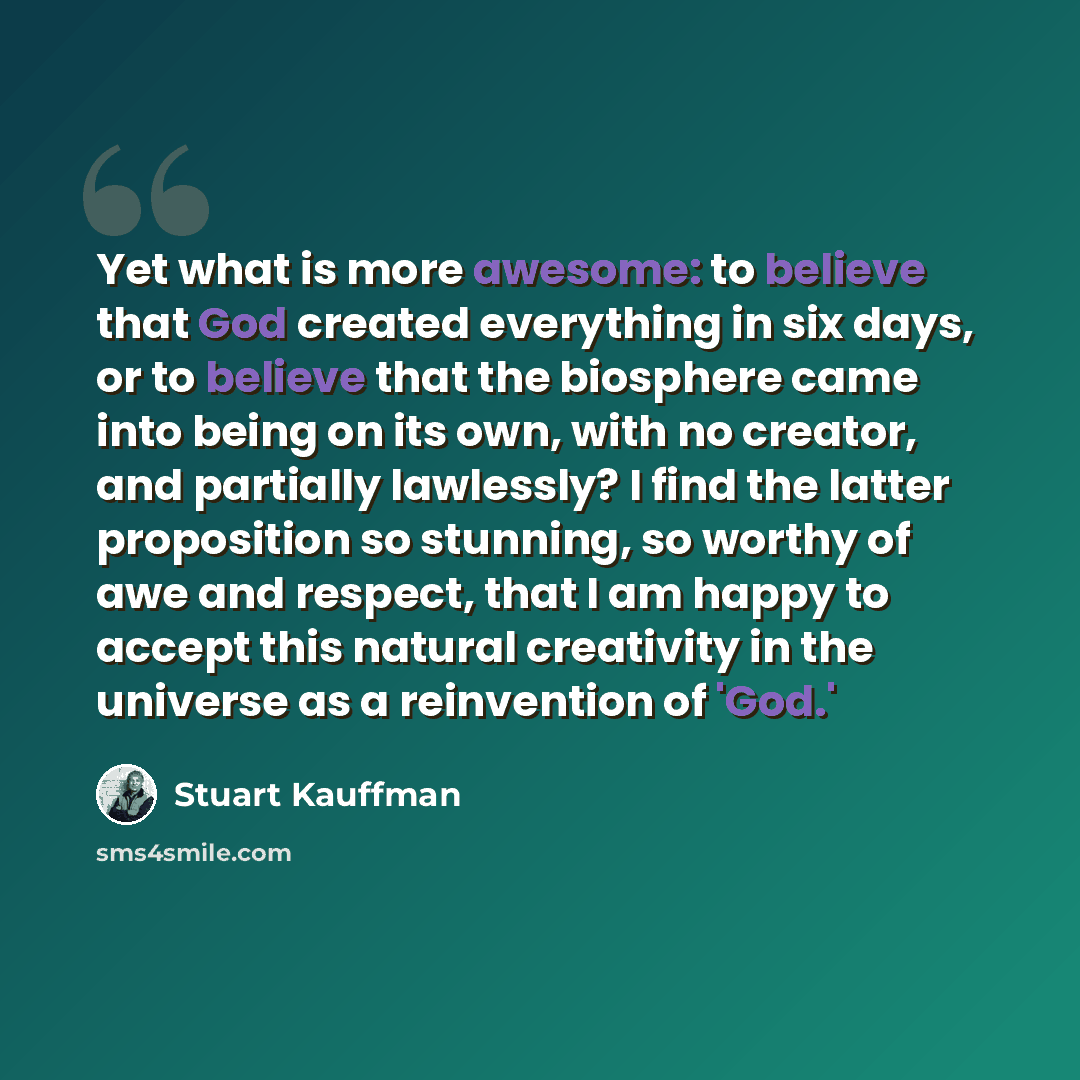 “Yet what is more awesome: to believe that God created everything in six days, or to believe that the biosphere came into being on its own, with no creator, and partially lawlessly? I find the latter proposition so stunning, so worthy of awe and respect, that I am happy to accept this natural…” quote by Stuart Kauffman