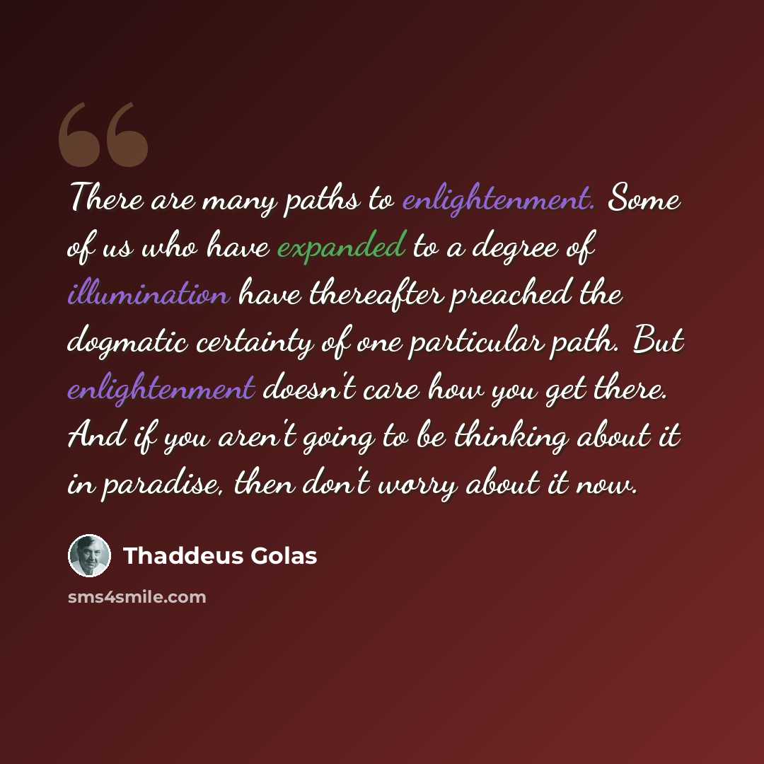 “There are many paths to enlightenment. Some of us who have expanded to a degree of illumination have thereafter preached the dogmatic certainty of one particular path. But enlightenment doesn't care how you get there. And if you aren't going to be thinking about it in paradise, then don't worry…” quote by Thaddeus Golas
