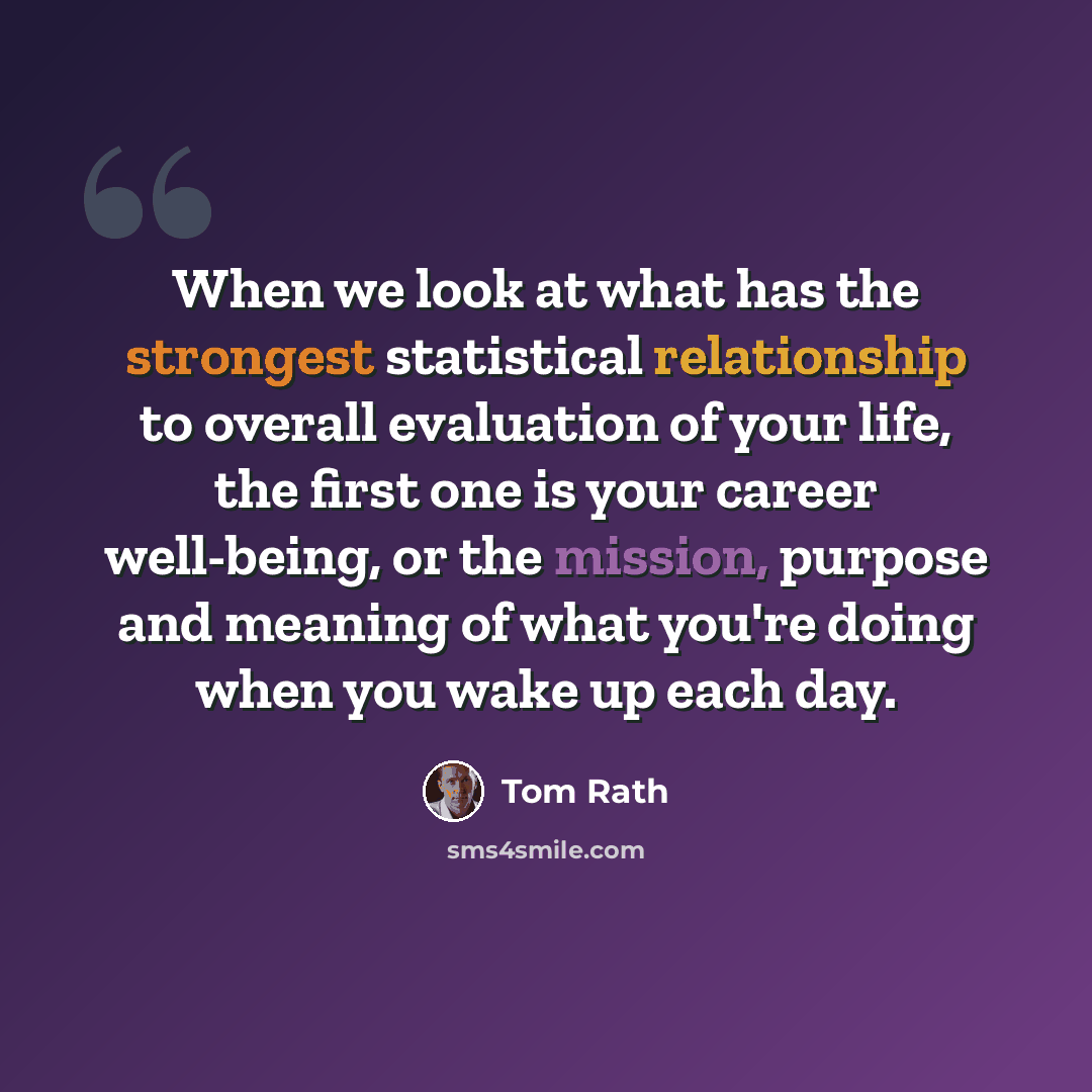 “When we look at what has the strongest statistical relationship to overall evaluation of your life, the first one is your career well-being, or the mission, purpose and meaning of what you're doing when you wake up each day.” quote by Tom Rath