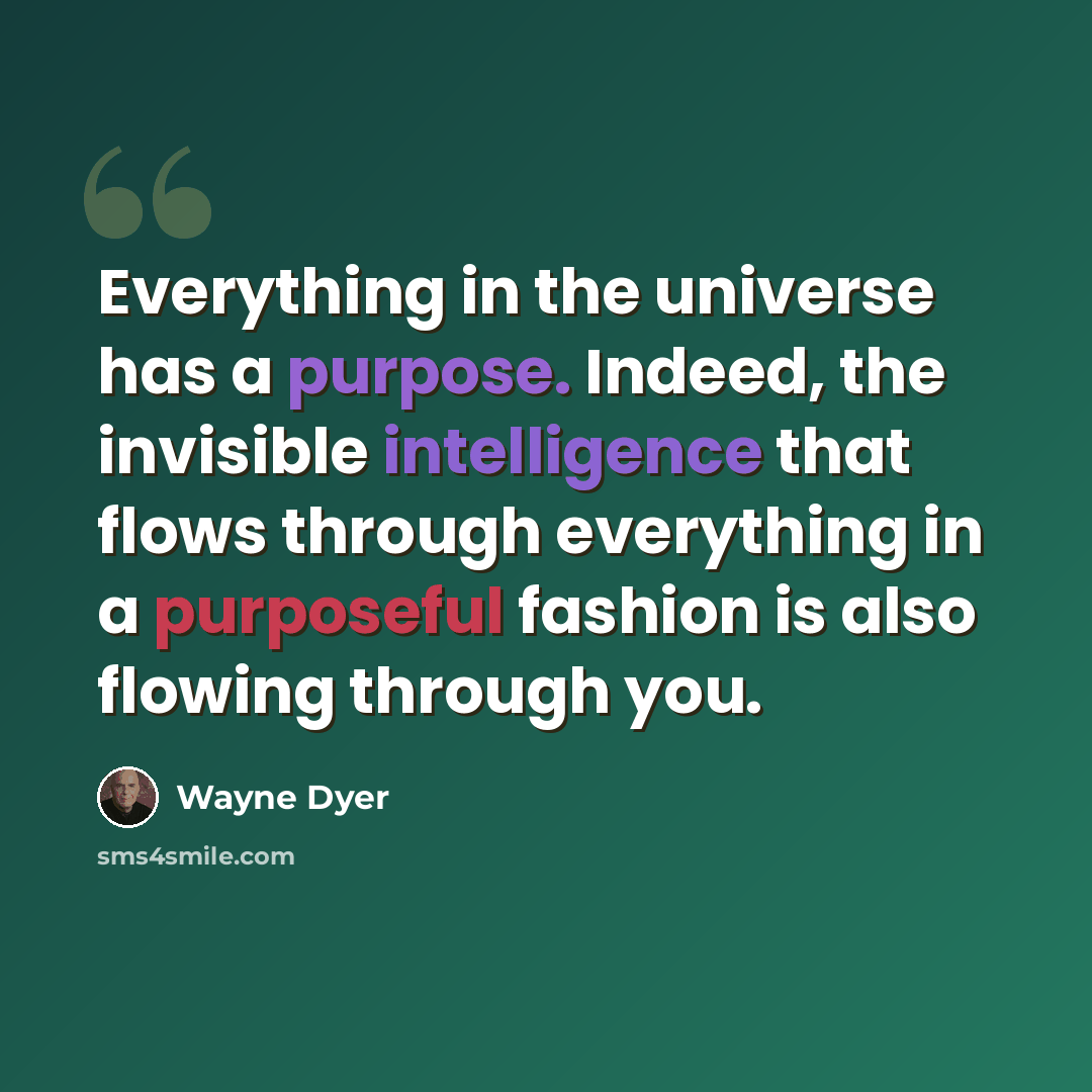 “Everything in the universe has a purpose. Indeed, the invisible intelligence that flows through everything in a purposeful fashion is also flowing through you.” quote by Wayne Dyer