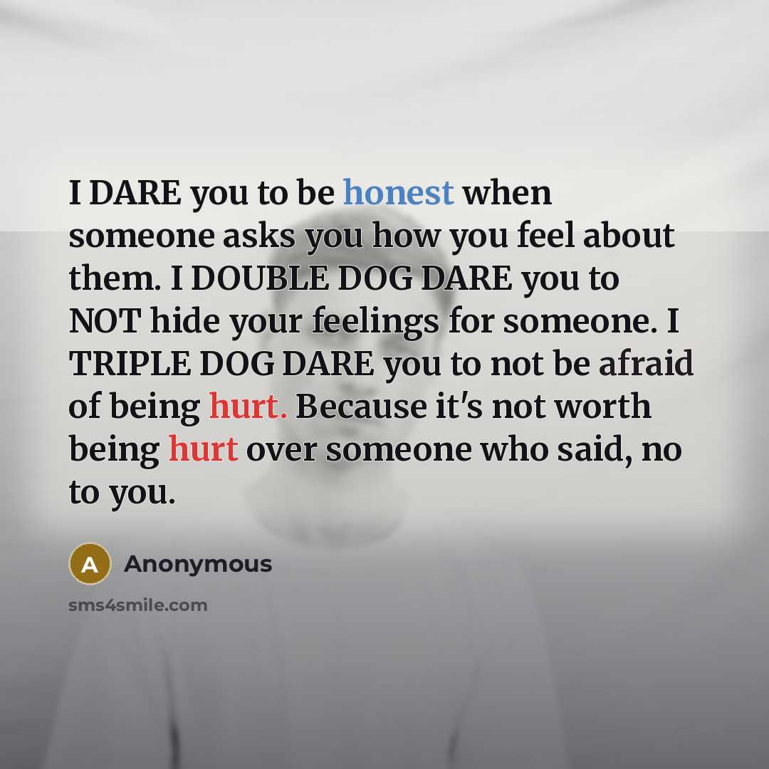 “I DARE you to be honest when someone asks you how you feel about them. I DOUBLE DOG DARE you to NOT hide your feelings for someone. I TRIPLE DOG DARE you to not be afraid of being hurt. Because it's not worth being hurt over someone who said, no to you.” quote by Anonymous