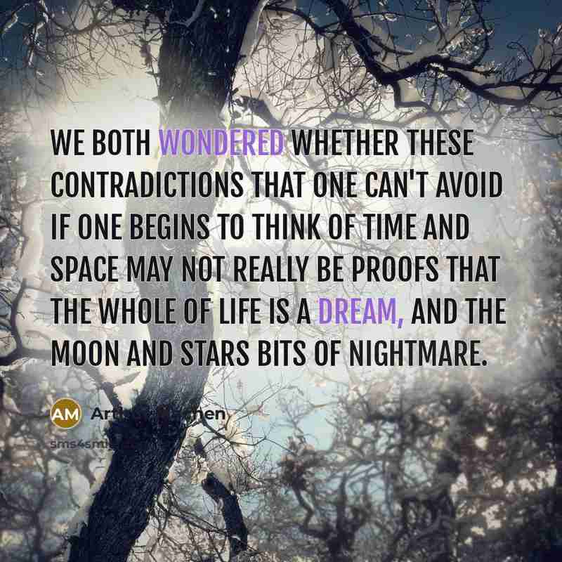 “We both wondered whether these contradictions that one can't avoid if one begins to think of time and space may not really be proofs that the whole of life is a dream, and the moon and stars bits of nightmare.” quote by Arthur Machen