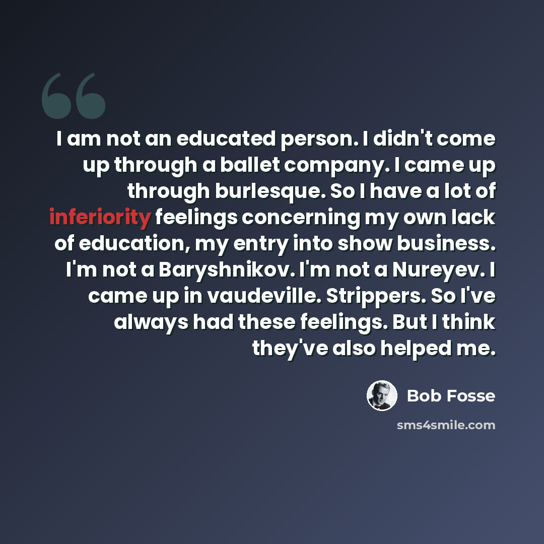 “I am not an educated person. I didn't come up through a ballet company. I came up through burlesque. So I have a lot of inferiority feelings concerning my own lack of education, my entry into show business. I'm not a Baryshnikov. I'm not a Nureyev. I came up in vaudeville. Strippers. So I've…” quote by Bob Fosse