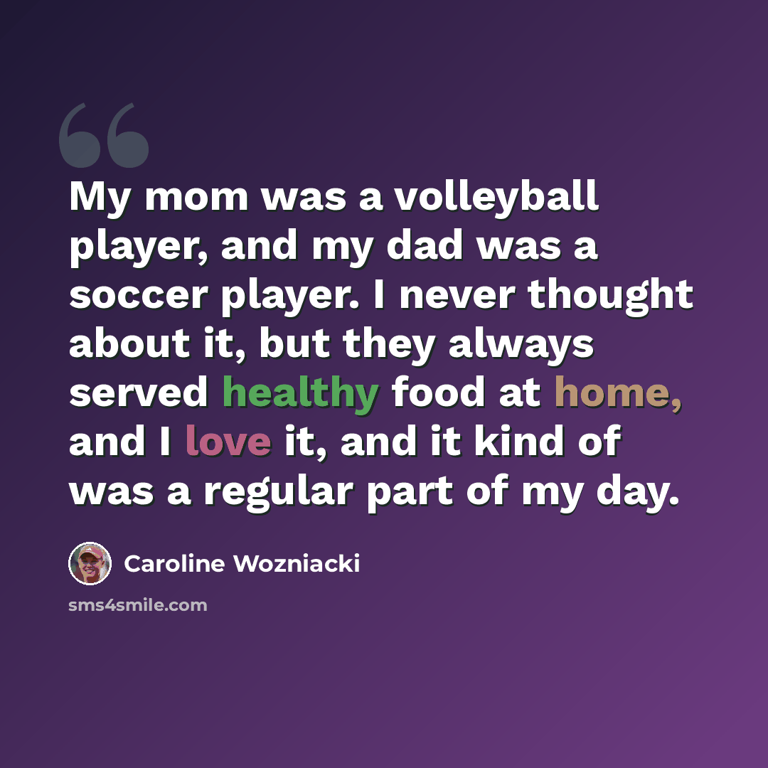 “My mom was a volleyball player, and my dad was a soccer player. I never thought about it, but they always served healthy food at home, and I love it, and it kind of was a regular part of my day.” quote by Caroline Wozniacki