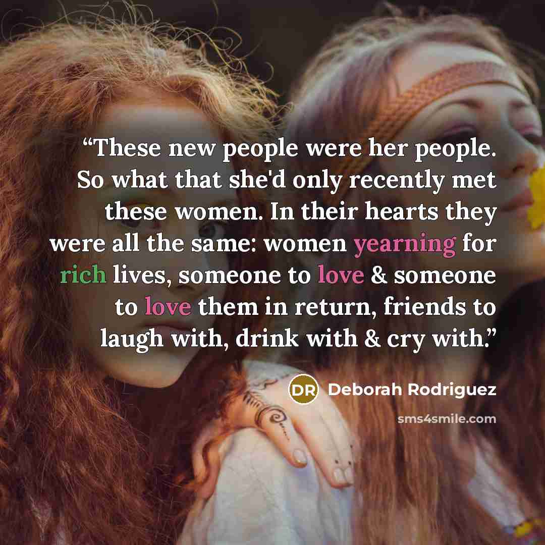 “These new people were her people. So what that she'd only recently met these women. In their hearts they were all the same: women yearning for rich lives, someone to love & someone to love them in return, friends to laugh with, drink with & cry with.” quote by Deborah Rodriguez